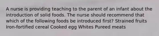 A nurse is providing teaching to the parent of an infant about the introduction of solid foods. The nurse should recommend that which of the following foods be introduced first? Strained fruits Iron-fortified cereal Cooked egg Whites Pureed meats