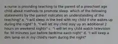 a nurse is providing teaching to the parent of a preschool age child about methods to promote sleep. which of the following statements by the parent indicates an understanding of the teaching? a. "I will sleep in the bed with my child if she wakes up during the night" b. "I will let my child stay up an additional 2 hours on weekend nights" c. "i will let my child watch television for 30 minutes just before bedtime each night" d. "I will keep a dim lamp on in my child's room during the night"