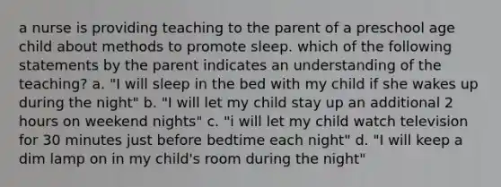 a nurse is providing teaching to the parent of a preschool age child about methods to promote sleep. which of the following statements by the parent indicates an understanding of the teaching? a. "I will sleep in the bed with my child if she wakes up during the night" b. "I will let my child stay up an additional 2 hours on weekend nights" c. "i will let my child watch television for 30 minutes just before bedtime each night" d. "I will keep a dim lamp on in my child's room during the night"