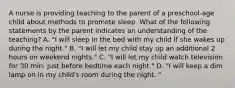 A nurse is providing teaching to the parent of a preschool-age child about methods to promote sleep. What of the following statements by the parent indicates an understanding of the teaching? A. "I will sleep in the bed with my child if she wakes up during the night." B. "I will let my child stay up an additional 2 hours on weekend nights." C. "I will let my child watch television for 30 min. just before bedtime each night." D. "I will keep a dim lamp on in my child's room during the night. "