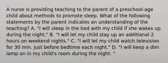 A nurse is providing teaching to the parent of a preschool-age child about methods to promote sleep. What of the following statements by the parent indicates an understanding of the teaching? A. "I will sleep in the bed with my child if she wakes up during the night." B. "I will let my child stay up an additional 2 hours on weekend nights." C. "I will let my child watch television for 30 min. just before bedtime each night." D. "I will keep a dim lamp on in my child's room during the night. "