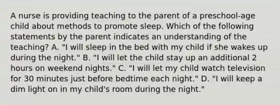 A nurse is providing teaching to the parent of a preschool-age child about methods to promote sleep. Which of the following statements by the parent indicates an understanding of the teaching? A. "I will sleep in the bed with my child if she wakes up during the night." B. "I will let the child stay up an additional 2 hours on weekend nights." C. "I will let my child watch television for 30 minutes just before bedtime each night." D. "I will keep a dim light on in my child's room during the night."