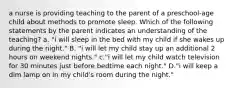 a nurse is providing teaching to the parent of a preschool-age child about methods to promote sleep. Which of the following statements by the parent indicates an understanding of the teaching? a. "i will sleep in the bed with my child if she wakes up during the night." B. "i will let my child stay up an additional 2 hours on weekend nights." c."i will let my child watch television for 30 minutes just before bedtime each night." D."i will keep a dim lamp on in my child's room during the night."