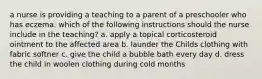 a nurse is providing a teaching to a parent of a preschooler who has eczema. which of the following instructions should the nurse include in the teaching? a. apply a topical corticosteroid ointment to the affected area b. launder the Childs clothing with fabric softner c. give the child a bubble bath every day d. dress the child in woolen clothing during cold months