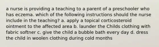 a nurse is providing a teaching to a parent of a preschooler who has eczema. which of the following instructions should the nurse include in the teaching? a. apply a topical corticosteroid ointment to the affected area b. launder the Childs clothing with fabric softner c. give the child a bubble bath every day d. dress the child in woolen clothing during cold months