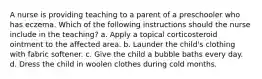 A nurse is providing teaching to a parent of a preschooler who has eczema. Which of the following instructions should the nurse include in the teaching? a. Apply a topical corticosteroid ointment to the affected area. b. Launder the child's clothing with fabric softener. c. Give the child a bubble baths every day. d. Dress the child in woolen clothes during cold months.