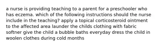 a nurse is providing teaching to a parent for a preschooler who has eczema. which of the following instructions should the nurse include in the teaching? apply a topical corticosteroid ointment to the affected area launder the childs clothing with fabric softner give the child a bubble baths everyday dress the child in woolen clothes during cold months