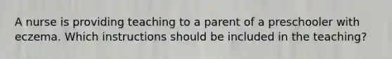 A nurse is providing teaching to a parent of a preschooler with eczema. Which instructions should be included in the teaching?