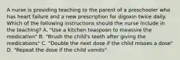 A nurse is providing teaching to the parent of a preschooler who has heart failure and a new prescription for digoxin twice daily. Which of the following instructions should the nurse include in the teaching? A. "Use a kitchen teaspoon to measure the medication" B. "Brush the child's teeth after giving the medications" C. "Double the next dose if the child misses a dose" D. "Repeat the dose if the child vomits"