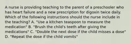 A nurse is providing teaching to the parent of a preschooler who has heart failure and a new prescription for digoxin twice daily. Which of the following instructions should the nurse include in the teaching? A. "Use a kitchen teaspoon to measure the medication" B. "Brush the child's teeth after giving the medications" C. "Double the next dose if the child misses a dose" D. "Repeat the dose if the child vomits"