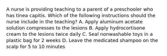 A nurse is providing teaching to a parent of a preschooler who has tinea capitis. Which of the following instructions should the nurse include in the teaching? A. Apply aluminum acetate solution compresses to the lesions B. Apply hydrocortisone cream to the lesions twice daily C. Seal nonwashable toys in a plastic bag for 2 weeks D. Leave the medicated shampoo on the scalp for 5 to 10 minutes