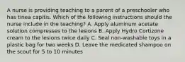 A nurse is providing teaching to a parent of a preschooler who has tinea capitis. Which of the following instructions should the nurse include in the teaching? A. Apply aluminum acetate solution compresses to the lesions B. Apply Hydro Cortizone cream to the lesions twice daily C. Seal non-washable toys in a plastic bag for two weeks D. Leave the medicated shampoo on the scout for 5 to 10 minutes