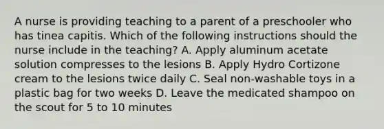 A nurse is providing teaching to a parent of a preschooler who has tinea capitis. Which of the following instructions should the nurse include in the teaching? A. Apply aluminum acetate solution compresses to the lesions B. Apply Hydro Cortizone cream to the lesions twice daily C. Seal non-washable toys in a plastic bag for two weeks D. Leave the medicated shampoo on the scout for 5 to 10 minutes