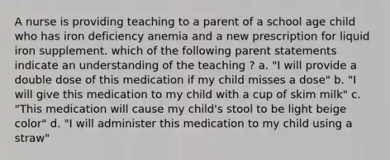 A nurse is providing teaching to a parent of a school age child who has iron deficiency anemia and a new prescription for liquid iron supplement. which of the following parent statements indicate an understanding of the teaching ? a. "I will provide a double dose of this medication if my child misses a dose" b. "I will give this medication to my child with a cup of skim milk" c. "This medication will cause my child's stool to be light beige color" d. "I will administer this medication to my child using a straw"