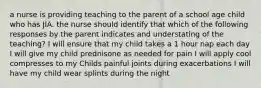 a nurse is providing teaching to the parent of a school age child who has JIA. the nurse should identify that which of the following responses by the parent indicates and understating of the teaching? I will ensure that my child takes a 1 hour nap each day I will give my child prednisone as needed for pain I will apply cool compresses to my Childs painful joints during exacerbations I will have my child wear splints during the night