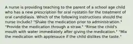 A nurse is providing teaching to the parent of a school age child who has a new prescription for oral nystatin for the treatment of oral candidiasis. Which of the following instructions should the nurse include? "Shake the medication prior to administration." "Provide the medication through a straw." "Rinse the child's mouth with water immediately after giving the medication." "Mix the medication with applesauce if the child dislikes the taste."