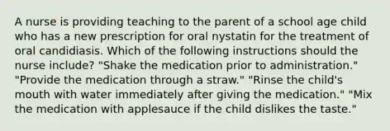 A nurse is providing teaching to the parent of a school age child who has a new prescription for oral nystatin for the treatment of oral candidiasis. Which of the following instructions should the nurse include? "Shake the medication prior to administration." "Provide the medication through a straw." "Rinse the child's mouth with water immediately after giving the medication." "Mix the medication with applesauce if the child dislikes the taste."