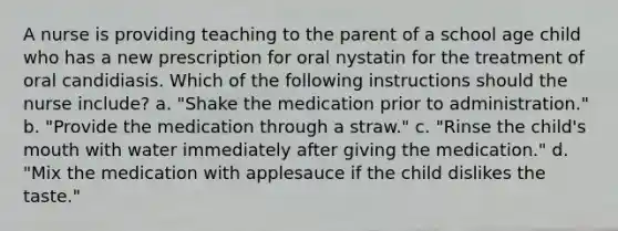 A nurse is providing teaching to the parent of a school age child who has a new prescription for oral nystatin for the treatment of oral candidiasis. Which of the following instructions should the nurse include? a. "Shake the medication prior to administration." b. "Provide the medication through a straw." c. "Rinse the child's mouth with water immediately after giving the medication." d. "Mix the medication with applesauce if the child dislikes the taste."