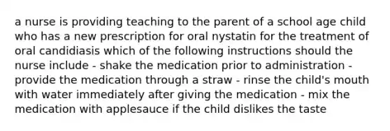 a nurse is providing teaching to the parent of a school age child who has a new prescription for oral nystatin for the treatment of oral candidiasis which of the following instructions should the nurse include - shake the medication prior to administration - provide the medication through a straw - rinse the child's mouth with water immediately after giving the medication - mix the medication with applesauce if the child dislikes the taste