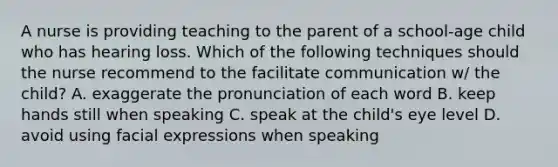 A nurse is providing teaching to the parent of a school-age child who has hearing loss. Which of the following techniques should the nurse recommend to the facilitate communication w/ the child? A. exaggerate the pronunciation of each word B. keep hands still when speaking C. speak at the child's eye level D. avoid using facial expressions when speaking