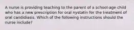 A nurse is providing teaching to the parent of a school-age child who has a new prescription for oral nystatin for the treatment of oral candidiasis. Which of the following instructions should the nurse include?