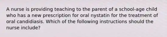 A nurse is providing teaching to the parent of a school-age child who has a new prescription for oral nystatin for the treatment of oral candidiasis. Which of the following instructions should the nurse include?