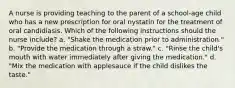 A nurse is providing teaching to the parent of a school-age child who has a new prescription for oral nystatin for the treatment of oral candidiasis. Which of the following instructions should the nurse include? a. "Shake the medication prior to administration." b. "Provide the medication through a straw." c. "Rinse the child's mouth with water immediately after giving the medication." d. "Mix the medication with applesauce if the child dislikes the taste."