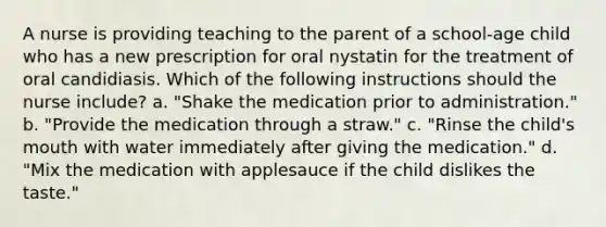 A nurse is providing teaching to the parent of a school-age child who has a new prescription for oral nystatin for the treatment of oral candidiasis. Which of the following instructions should the nurse include? a. "Shake the medication prior to administration." b. "Provide the medication through a straw." c. "Rinse the child's mouth with water immediately after giving the medication." d. "Mix the medication with applesauce if the child dislikes the taste."