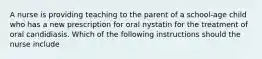 A nurse is providing teaching to the parent of a school-age child who has a new prescription for oral nystatin for the treatment of oral candidiasis. Which of the following instructions should the nurse include