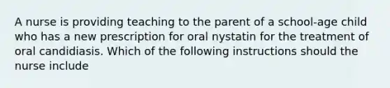 A nurse is providing teaching to the parent of a school-age child who has a new prescription for oral nystatin for the treatment of oral candidiasis. Which of the following instructions should the nurse include