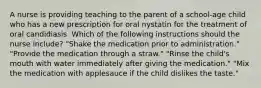 A nurse is providing teaching to the parent of a school-age child who has a new prescription for oral nystatin for the treatment of oral candidiasis. Which of the following instructions should the nurse include? "Shake the medication prior to administration." "Provide the medication through a straw." "Rinse the child's mouth with water immediately after giving the medication." "Mix the medication with applesauce if the child dislikes the taste."