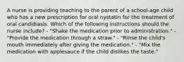 A nurse is providing teaching to the parent of a school-age child who has a new prescription for oral nystatin for the treatment of oral candidiasis. Which of the following instructions should the nurse include? - "Shake the medication prior to administration." - "Provide the medication through a straw." - "Rinse the child's mouth immediately after giving the medication." - "Mix the medication with applesauce if the child dislikes the taste."