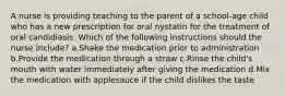 A nurse is providing teaching to the parent of a school-age child who has a new prescription for oral nystatin for the treatment of oral candidiasis. Which of the following instructions should the nurse include? a.Shake the medication prior to administration b.Provide the medication through a straw c.Rinse the child's mouth with water immediately after giving the medication d.Mix the medication with applesauce if the child dislikes the taste