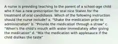 A nurse is providing teaching to the parent of a school-age child who it has a new prescription for oral nice Staten for the treatment of oral candidiasis. Which of the following instruction should the nurse include? a. "Shake the medication prior to administration" b. "Provide the medication through a straw" c. "When's the child's mouth with water immediately after giving the medication" d. "Mix the medication with applesauce if the child dislikes the taste"