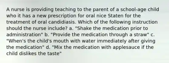 A nurse is providing teaching to the parent of a school-age child who it has a new prescription for oral nice Staten for the treatment of oral candidiasis. Which of the following instruction should the nurse include? a. "Shake the medication prior to administration" b. "Provide the medication through a straw" c. "When's the child's mouth with water immediately after giving the medication" d. "Mix the medication with applesauce if the child dislikes the taste"