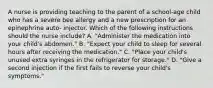 A nurse is providing teaching to the parent of a school-age child who has a severe bee allergy and a new prescription for an epinephrine auto- injector. Which of the following instructions should the nurse include? A. "Administer the medication into your child's abdomen." B. "Expect your child to sleep for several hours after receiving the medication." C. "Place your child's unused extra syringes in the refrigerator for storage." D. "Give a second injection if the first fails to reverse your child's symptoms."