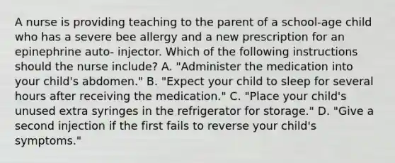 A nurse is providing teaching to the parent of a school-age child who has a severe bee allergy and a new prescription for an epinephrine auto- injector. Which of the following instructions should the nurse include? A. "Administer the medication into your child's abdomen." B. "Expect your child to sleep for several hours after receiving the medication." C. "Place your child's unused extra syringes in the refrigerator for storage." D. "Give a second injection if the first fails to reverse your child's symptoms."