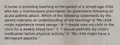 A nurse is providing teaching to the parent of a school-age child who has a maintenance prescription for prednisone following an acute asthma attack. Which of the following statements by the parent indicates an understanding of the teaching? A "My child might experience mood swings." B "I should take my child to the clinic for a weekly blood test." C "I should withhold my child's medication before physical activity." D "My child might have a decreased appetite."