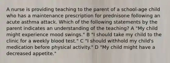 A nurse is providing teaching to the parent of a school-age child who has a maintenance prescription for prednisone following an acute asthma attack. Which of the following statements by the parent indicates an understanding of the teaching? A "My child might experience mood swings." B "I should take my child to the clinic for a weekly blood test." C "I should withhold my child's medication before physical activity." D "My child might have a decreased appetite."