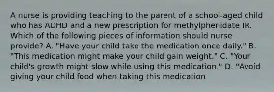 A nurse is providing teaching to the parent of a school-aged child who has ADHD and a new prescription for methylphenidate IR. Which of the following pieces of information should nurse provide? A. "Have your child take the medication once daily." B. "This medication might make your child gain weight." C. "Your child's growth might slow while using this medication." D. "Avoid giving your child food when taking this medication