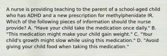 A nurse is providing teaching to the parent of a school-aged child who has ADHD and a new prescription for methylphenidate IR. Which of the following pieces of information should the nurse provide? A. "Have your child take the medication once daily." B. "This medication might make your child gain weight." C. "Your child's growth might slow while using this medication." D. "Avoid giving your child food when taking this medication."