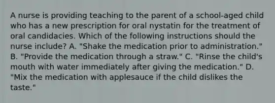 A nurse is providing teaching to the parent of a school-aged child who has a new prescription for oral nystatin for the treatment of oral candidacies. Which of the following instructions should the nurse include? A. "Shake the medication prior to administration." B. "Provide the medication through a straw." C. "Rinse the child's mouth with water immediately after giving the medication." D. "Mix the medication with applesauce if the child dislikes the taste."