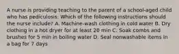 A nurse is providing teaching to the parent of a school-aged child who has pediculosis. Which of the following instructions should the nurse include? A. Machine-wash clothing in cold water B. Dry clothing in a hot dryer for at least 20 min C. Soak combs and brushes for 5 min in boiling water D. Seal nonwashable items in a bag for 7 days