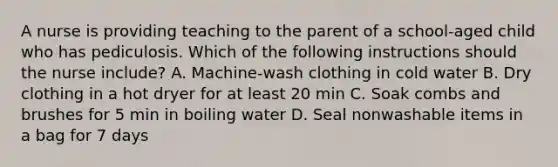 A nurse is providing teaching to the parent of a school-aged child who has pediculosis. Which of the following instructions should the nurse include? A. Machine-wash clothing in cold water B. Dry clothing in a hot dryer for at least 20 min C. Soak combs and brushes for 5 min in boiling water D. Seal nonwashable items in a bag for 7 days