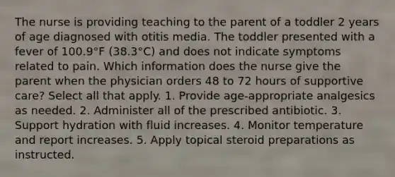 The nurse is providing teaching to the parent of a toddler 2 years of age diagnosed with otitis media. The toddler presented with a fever of 100.9°F (38.3°C) and does not indicate symptoms related to pain. Which information does the nurse give the parent when the physician orders 48 to 72 hours of supportive care? Select all that apply. 1. Provide age-appropriate analgesics as needed. 2. Administer all of the prescribed antibiotic. 3. Support hydration with fluid increases. 4. Monitor temperature and report increases. 5. Apply topical steroid preparations as instructed.