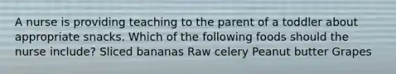 A nurse is providing teaching to the parent of a toddler about appropriate snacks. Which of the following foods should the nurse include? Sliced bananas Raw celery Peanut butter Grapes