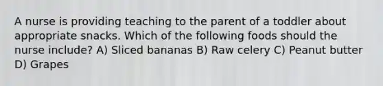 A nurse is providing teaching to the parent of a toddler about appropriate snacks. Which of the following foods should the nurse include? A) Sliced bananas B) Raw celery C) Peanut butter D) Grapes