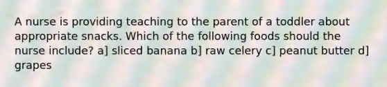 A nurse is providing teaching to the parent of a toddler about appropriate snacks. Which of the following foods should the nurse include? a] sliced banana b] raw celery c] peanut butter d] grapes