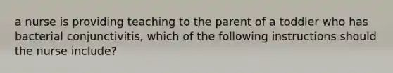 a nurse is providing teaching to the parent of a toddler who has bacterial conjunctivitis, which of the following instructions should the nurse include?