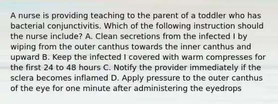 A nurse is providing teaching to the parent of a toddler who has bacterial conjunctivitis. Which of the following instruction should the nurse include? A. Clean secretions from the infected I by wiping from the outer canthus towards the inner canthus and upward B. Keep the infected I covered with warm compresses for the first 24 to 48 hours C. Notify the provider immediately if the sclera becomes inflamed D. Apply pressure to the outer canthus of the eye for one minute after administering the eyedrops